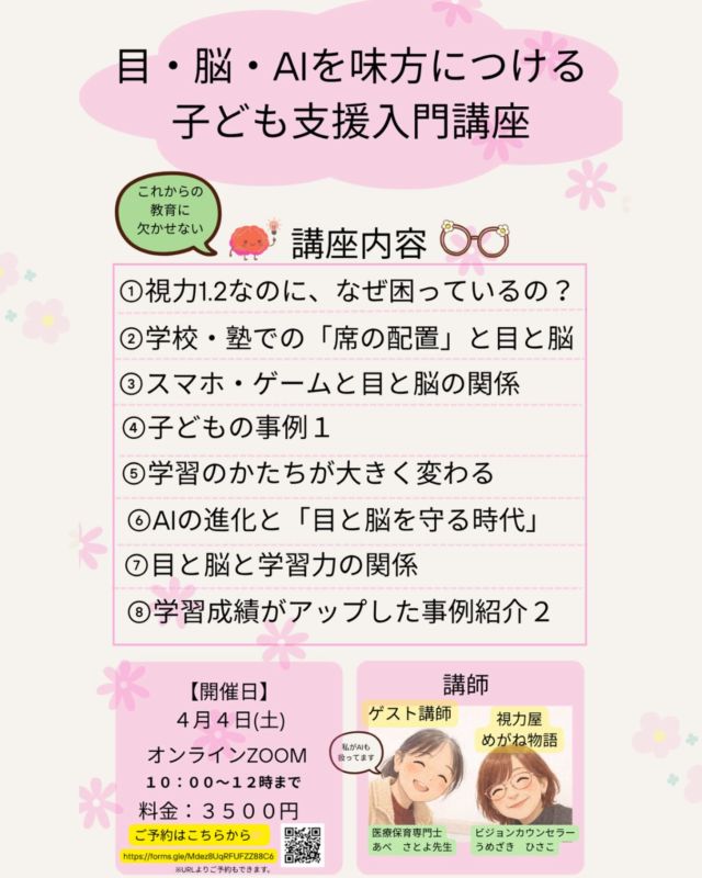 「視力はいいのに、なぜか困っている」
その違和感、見過ごしていませんか？

実は今の子どもたちは、
“見えているかどうか”ではなく
“どう使っているか”で差がつく時代に入っています。

✔ 黒板は見えているのに集中できない
✔ 本読みや書き写しに時間がかかる
✔ スマホやゲームで目が疲れやすい

それ、努力不足ではありません。

目と脳の使い方を少し整えるだけで、
学び方も、未来の選択肢も変わります。

今回の講座では、
✔ なぜ視力1.2でも困るのか
✔ 学習と「席の位置」の意外な関係
✔ AI時代に必要な“目と脳の守り方”

などを具体例とともにお伝えします。

知っているか、知らないか。
それだけで、子どもの未来は静かに分かれていきます。

「もっと早く知りたかった」
そうなる前に。
【開催日】　4月4日（土）
オンラインzoom
10:00〜12:00まで
料金:3500円

⭐︎講師⭐︎
ゲスト:
医療保育士　あべ　さとよ先生

視力屋めがね物語理事:
うめざき　ひさこ

ご予約の方はこちらまで👇
https://forms.gle/Mdez8UqRFUFZZ88C6